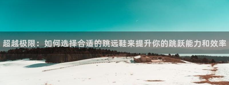 快体育官网：超越极限：如何选择合适的跳远鞋来提升你的跳跃能力和效率